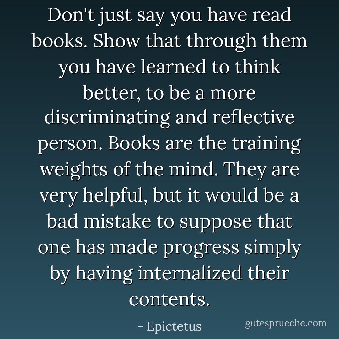 Don't just say you have read books. Show that through them you have learned to think better, to be a more discriminating and reflective person. Books are the training weights of the mind. They are very helpful, but it would be a bad mistake to suppose that one has made progress simply by having internalized their contents. - Epictetus