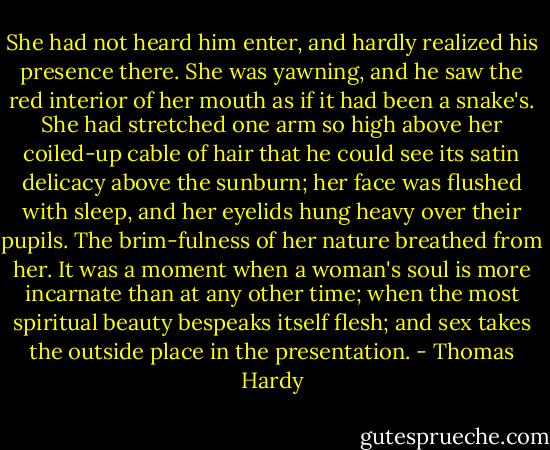 She had not heard him enter, and hardly realized his presence there. She was yawning, and he saw the red interior of her mouth as if it had been a snake's. She had stretched one arm so high above her coiled-up cable of hair that he could see its satin delicacy above the sunburn; her face was flushed with sleep, and her eyelids hung heavy over their pupils. The brim-fulness of her nature breathed from her. It was a moment when a woman's soul is more incarnate than at any other time; when the most spiritual beauty bespeaks itself flesh; and sex takes the outside place in the presentation. - Thomas Hardy