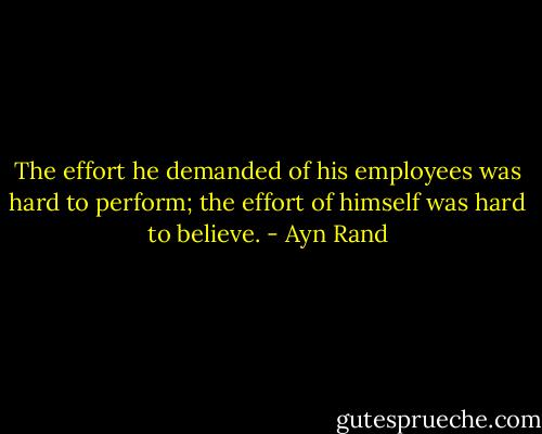 The effort he demanded of his employees was hard to perform; the effort of himself was hard to believe. - Ayn Rand