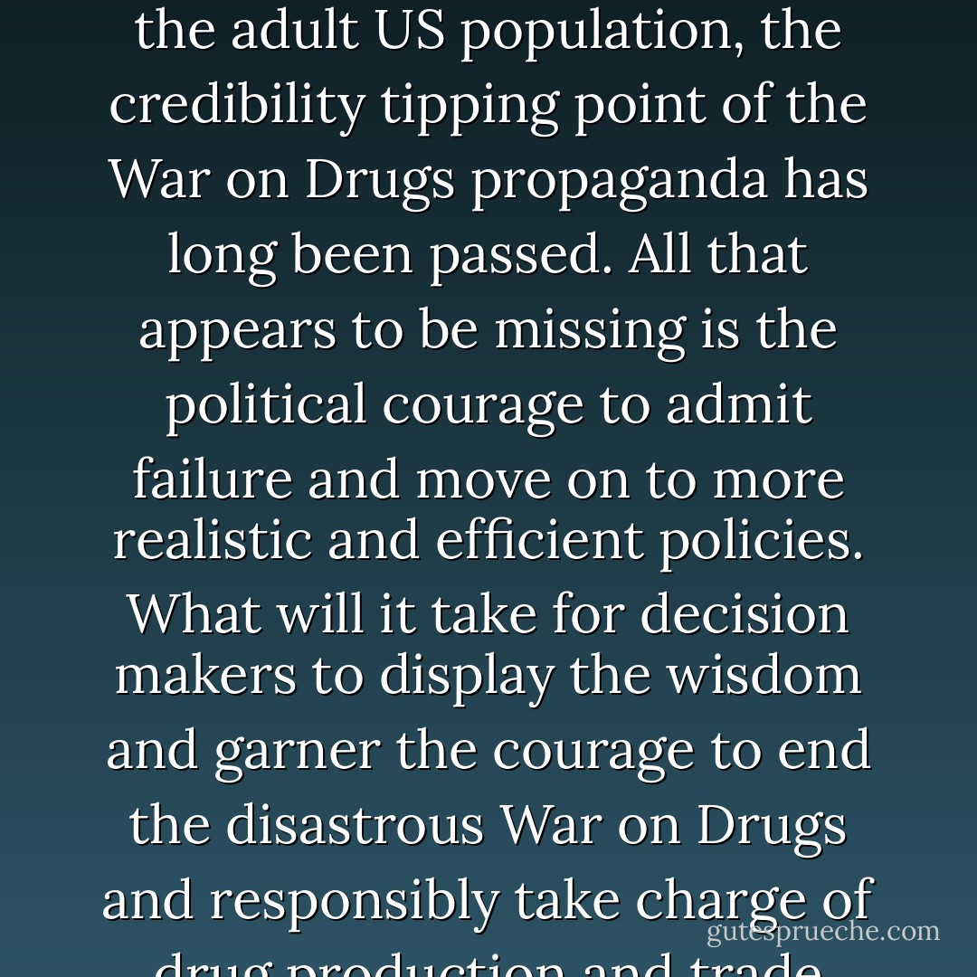 At a time when the current and two former US presidents have admittedly indulged, as have politicians of all stripes from Al Gore to Newt Gingrich and Sarah Palin and over 50% of the adult US population, the credibility tipping point of the War on Drugs propaganda has long been passed. All that appears to be missing is the political courage to admit failure and move on to more realistic and efficient policies. What will it take for decision makers to display the wisdom and garner the courage to end the disastrous War on Drugs and responsibly take charge of drug production and trade instead of leaving it in the hands of extremely dangerous and powerful international criminal organizations? - Jeffrey Dhywood