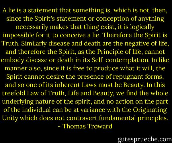A lie is a statement that something is, which is not. then, since the Spirit's statement or conception of anything necessarily makes that thing exist, it is logically impossible for it to conceive a lie. Therefore the Spirit is Truth. Similarly disease and death are the negative of life, and therefore the Spirit, as the Principle of life, cannot embody disease or death in its Self-contemplation. In like manner also, since it is free to produce what it will, the Spirit cannot desire the presence of repugnant forms, and so one of its inherent Laws must be Beauty. In this treefold Law of Truth, Life and Beauty, we find the whole underlying nature of the spirit, and no action on the part of the individual can be at variance with the Originating Unity which does not contravert fundamental principles. - Thomas Troward