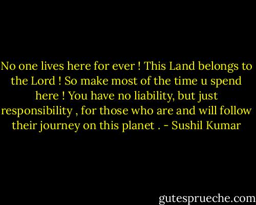 No one lives here for ever ! This Land belongs to the Lord ! So make most of the time u spend here ! You have no liability, but just responsibility , for those who are and will follow their journey on this planet . - Sushil Kumar
