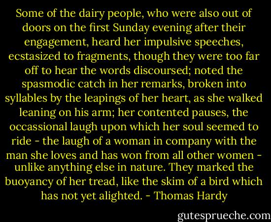 Some of the dairy people, who were also out of doors on the first Sunday evening after their engagement, heard her impulsive speeches, ecstasized to fragments, though they were too far off to hear the words discoursed; noted the spasmodic catch in her remarks, broken into syllables by the leapings of her heart, as she walked leaning on his arm; her contented pauses, the occassional laugh upon which her soul seemed to ride - the laugh of a woman in company with the man she loves and has won from all other women - unlike anything else in nature. They marked the buoyancy of her tread, like the skim of a bird which has not yet alighted. - Thomas Hardy