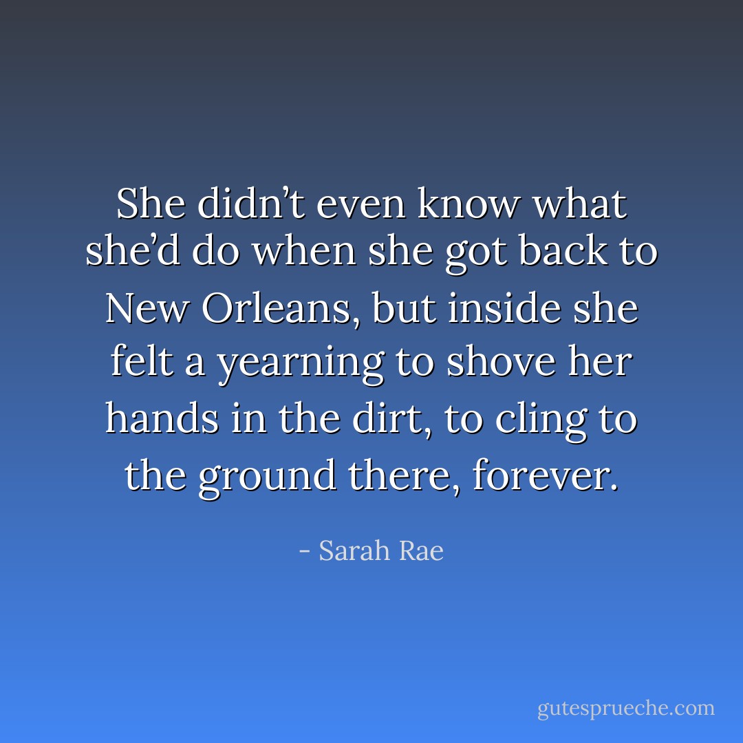 She didn’t even know what she’d do when she got back to New Orleans, but inside she felt a yearning to shove her hands in the dirt, to cling to the ground there, forever. - Sarah Rae