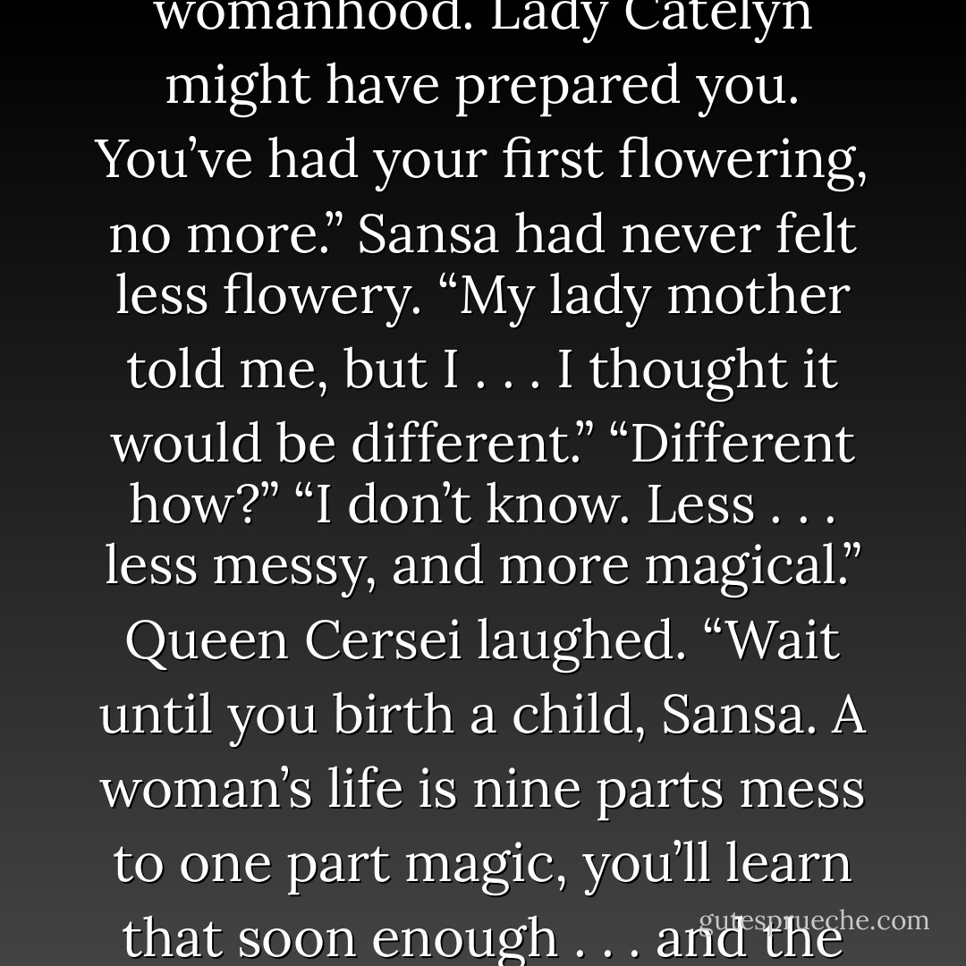 Sansa lowered her head. “The blood frightened me.”<br />“The blood is the seal of your womanhood. Lady Catelyn might have prepared you. You’ve had your first flowering, no more.”<br />Sansa had never felt less flowery. “My lady mother told me, but I . . . I thought it would be different.”<br />“Different how?”<br />“I don’t know. Less . . . less messy, and more magical.”<br />Queen Cersei laughed. “Wait until you birth a child, Sansa. A woman’s life is nine parts mess to one part magic, you’ll learn that soon<br />enough . . . and the parts that look like magic often turn out to be messiest of all. - George R.R. Martin