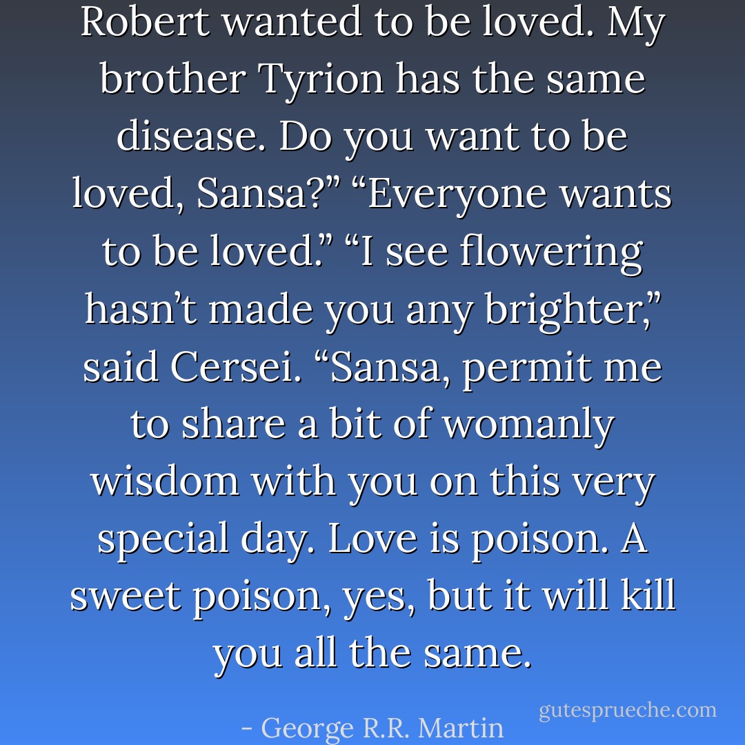 Robert wanted to be loved. My brother Tyrion has the same disease. Do you want to be loved, Sansa?”<br />“Everyone wants to be loved.”<br />“I see flowering hasn’t made you any brighter,” said Cersei. “Sansa, permit me to share a bit of womanly wisdom with you on this very special day. Love is poison. A sweet poison, yes, but it will kill you all the same. - George R.R. Martin