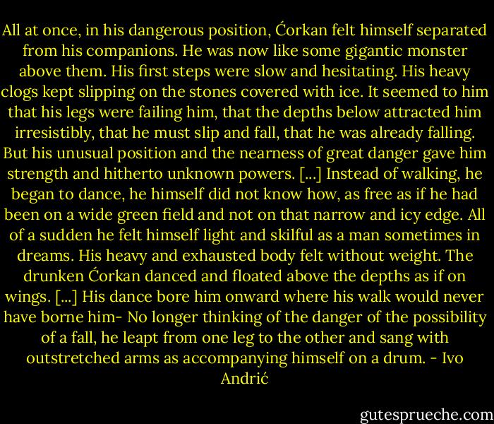 All at once, in his dangerous position, Ćorkan felt himself separated from his companions. He was now like some gigantic monster above them. His first steps were slow and hesitating. His heavy clogs kept slipping on the stones covered with ice. It seemed to him that his legs were failing him, that the depths below attracted him irresistibly, that he must slip and fall, that he was already falling. But his unusual position and the nearness of great danger gave him strength and hitherto unknown powers. [...] Instead of walking, he began to dance, he himself did not know how, as free as if he had been on a wide green field and not on that narrow and icy edge.<br />All of a sudden he felt himself light and skilful as a man sometimes in dreams. His heavy and exhausted body felt without weight. The drunken Ćorkan danced and floated above the depths as if on wings. [...] His dance bore him onward where his walk would never have borne him- No longer thinking of the danger of the possibility of a fall, he leapt from one leg to the other and sang with outstretched arms as accompanying himself on a drum. - Ivo Andrić