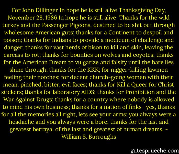 For John Dillinger<br />In hope he is still alive<br />Thanksgiving Day, November 28, 1986<br />In hope he is still alive<br /><br />Thanks for the wild turkey and the Passenger Pigeons, destined to be shit out through wholesome American guts; thanks for a Continent to despoil and poison; thanks for Indians to provide a modicum of challenge and danger; thanks for vast herds of bison to kill and skin, leaving the carcass to rot; thanks for bounties on wolves and coyotes; thanks for the American Dream to vulgarize and falsify until the bare lies shine through; thanks for the KKK; for nigger-killing lawmen feeling their notches; for decent church-going women with their mean, pinched, bitter, evil faces; thanks for Kill a Queer for Christ stickers; thanks for laboratory AIDS; thanks for Prohibition and the War Against Drugs; thanks for a country where nobody is allowed to mind his own business; thanks for a nation of finks—yes, thanks for all the memories all right, lets see your arms; you always were a headache and you always were a bore; thanks for the last and greatest betrayal of the last and greatest of human dreams. - William S. Burroughs