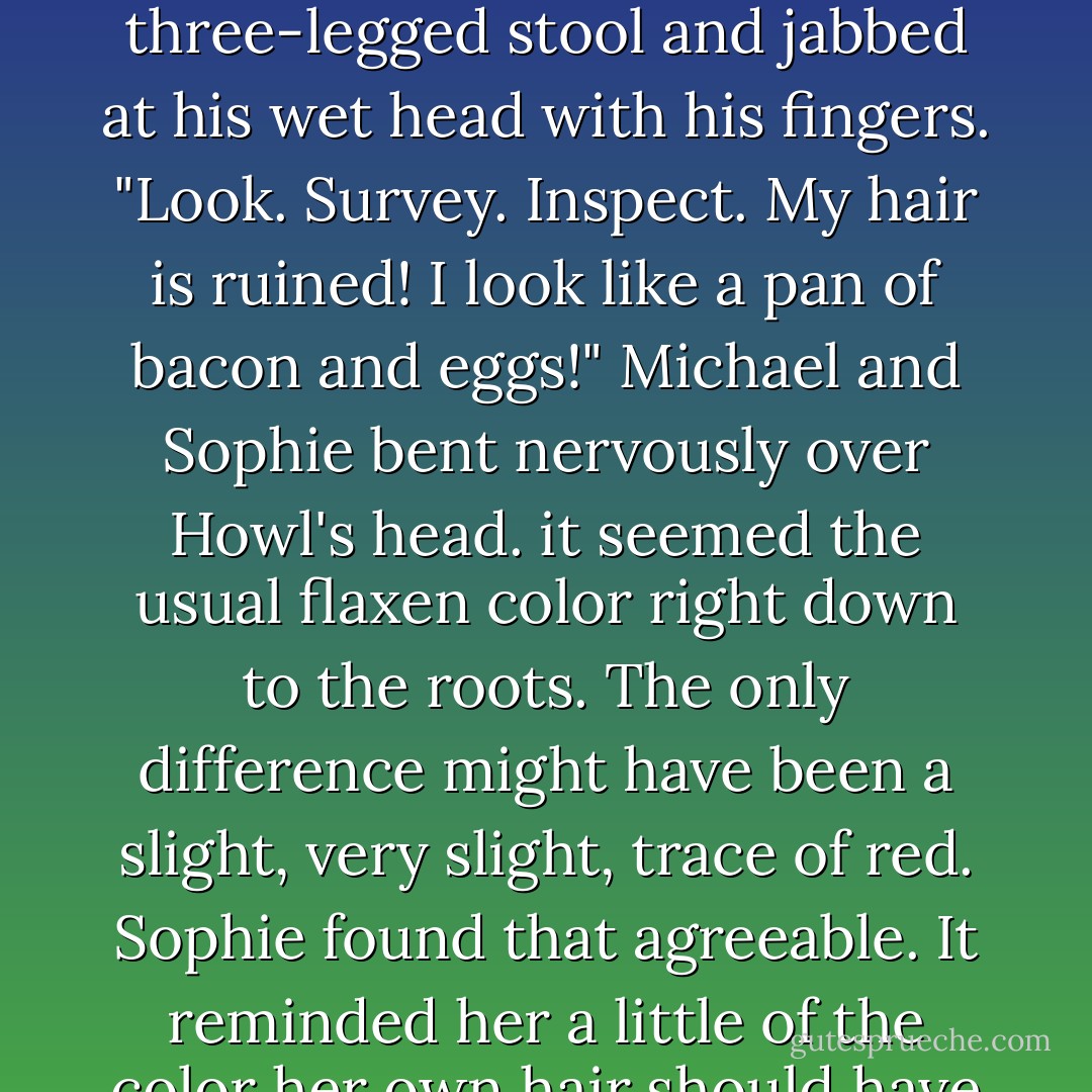 Look at this!" he shouted "look at it! what has that one-woman force of chaos done to these spells?"<br />Sophie and Michael whirled round and looked at Howl. His hair was wet, but, apart from that, neither of them could see that it looked any different. <br />"If you mean me-" Sophie began.<br />"I do mean you! Look!" Howl shrieked. He sat down with a thump on the three-legged stool and jabbed at his wet head with his fingers. "Look. Survey. Inspect. My hair is ruined! I look like a pan of bacon and eggs!"<br />Michael and Sophie bent nervously over Howl's head. it seemed the usual flaxen color right down to the roots. The only difference might have been a slight, very slight, trace of red. Sophie found that agreeable. It reminded her a little of the color her own hair should have been.<br />"I think it's nice," she said.<br />"Nice!" screamed Howl. "You would! You did it on purpose. You couldn't rest until you made me miserable too. Look at it! It's ginger! I shall have to hide until it's grown out!" He spread his arms out passionately. "Dispair!" he yelled. "Anguish! Horror! - Diana Wynne Jones