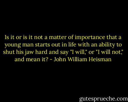 Is it or is it not a matter of importance that a young man starts out in life with an ability to shut his jaw hard and say "I will," or "I will not," and mean it? - John William Heisman