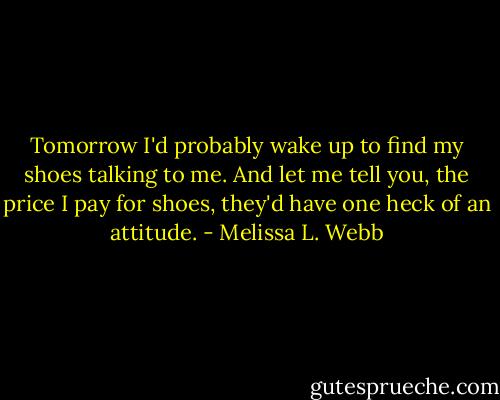 Tomorrow I'd probably wake up to find my shoes talking to me. And let me tell you, the price I pay for shoes, they'd have one heck of an attitude. - Melissa L. Webb