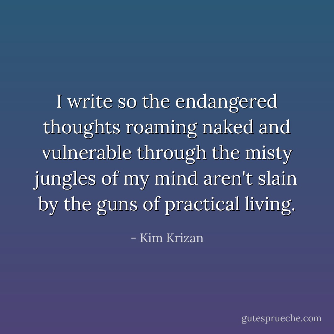 I write so the endangered thoughts roaming naked and vulnerable through the misty jungles of my mind aren't slain by the guns of practical living. - Kim Krizan