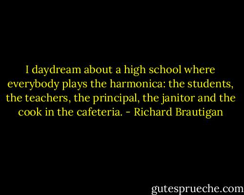 I daydream about a high school where everybody plays the harmonica: the students, the teachers, the principal, the janitor and the cook in the cafeteria. - Richard Brautigan