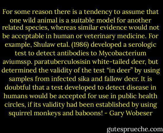 For some reason there is a tendency to assume that one wild animal is a suitable model for another related species, whereas similar evidence would not be acceptable in human or veterinary medicine. For example, Shulaw etal. (1986) developed a serologic test to detect antibodies to Mycobacterium aviumssp. paratuberculosisin white-tailed deer, but determined the validity of the test “in deer” by using samples from infected sika and fallow deer. It is doubtful that a test developed to detect disease in humans would be accepted for use in public health circles, if its validity had been established by using squirrel monkeys and baboons! - Gary Wobeser