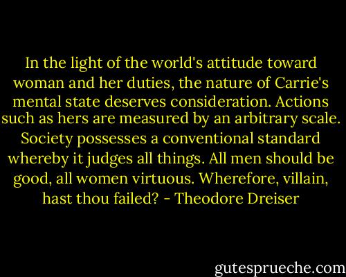 In the light of the world's attitude toward woman and her duties, the nature of Carrie's mental state deserves consideration. Actions such as hers are measured by an arbitrary scale. Society possesses a conventional standard whereby it judges all things. All men should be good, all women virtuous. Wherefore, villain, hast thou failed? - Theodore Dreiser