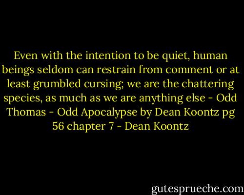 Even with the intention to be quiet, human beings seldom can restrain from comment or at least grumbled cursing; we are the chattering species, as much as we are anything else - Odd Thomas - Odd Apocalypse by Dean Koontz pg 56 chapter 7 - Dean Koontz