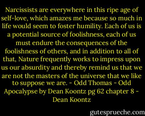 Narcissists are everywhere in this ripe age of self-love, which amazes me because so much in life would seem to foster humility. Each of us is a potential source of foolishness, each of us must endure the consequences of the foolishness of others, and in addition to all of that, Nature frequently works to impress upon us our absurdity and thereby remind us that we are not the masters of the universe that we like to suppose we are. - Odd Thomas - Odd Apocalypse by Dean Koontz pg 62 chapter 8 - Dean Koontz