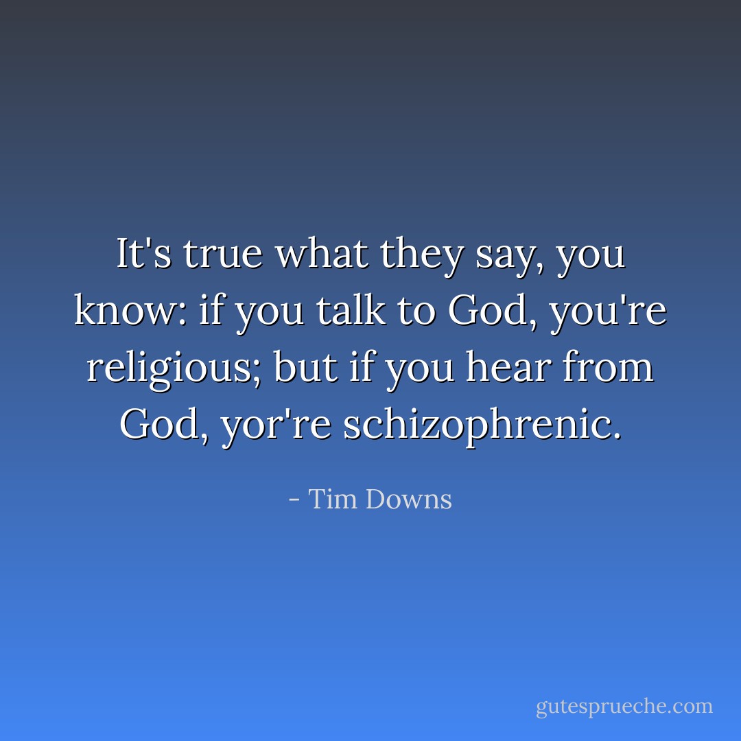 It's true what they say, you know: if you talk to God, you're religious; but if you hear from God, yor're schizophrenic. - Tim Downs