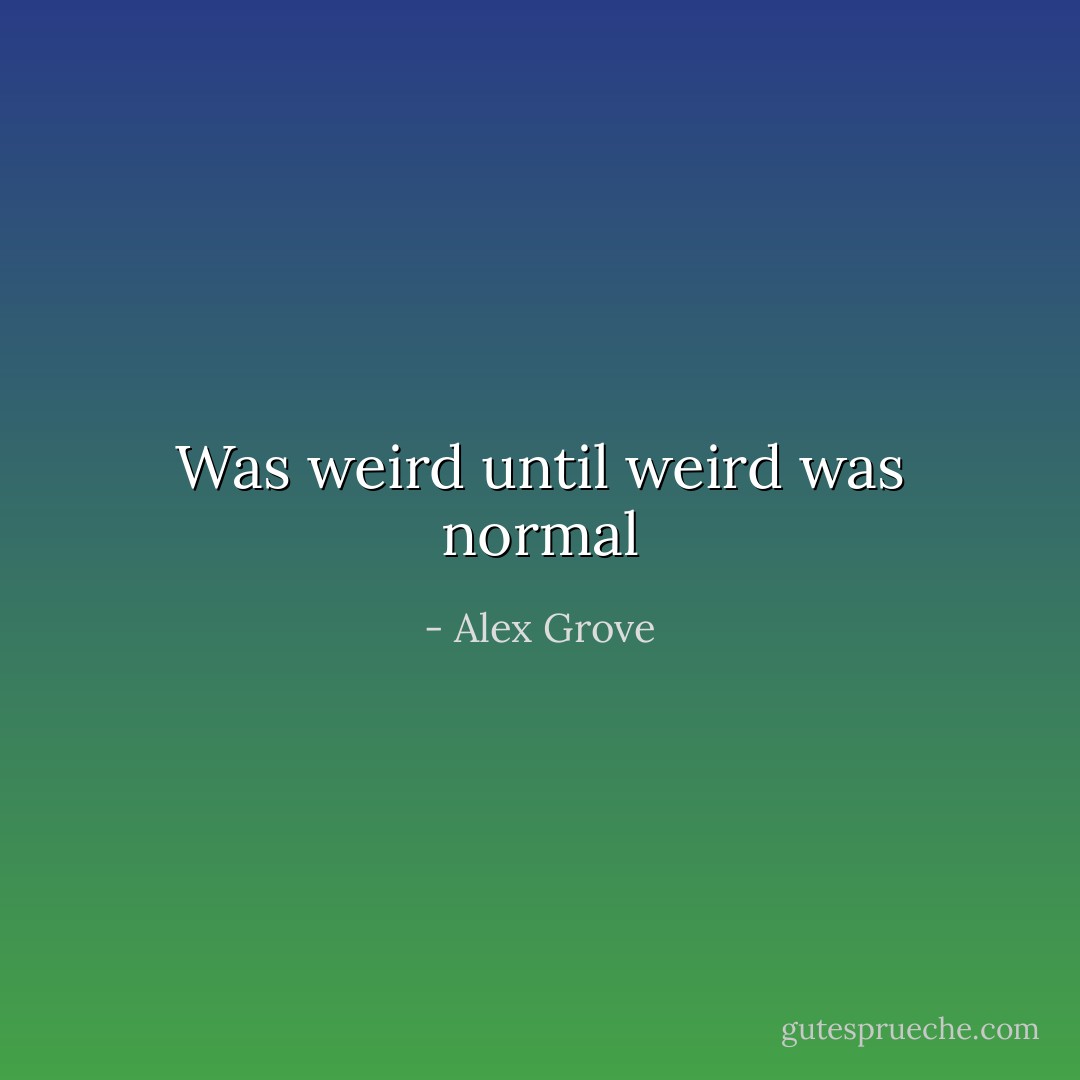 Was weird until weird was normal - Alex Grove