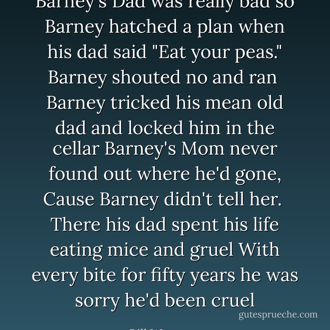 Barney's Dad was really bad so Barney hatched a plan<br />when his dad said "Eat your peas."<br />Barney shouted no and ran<br /><br />Barney tricked his mean old dad and locked him in the cellar<br />Barney's Mom never found out where he'd gone,<br />Cause Barney didn't tell her.<br /><br />There his dad spent his life eating mice and gruel<br />With every bite for fifty years<br />he was sorry he'd been cruel - Bill Watterson