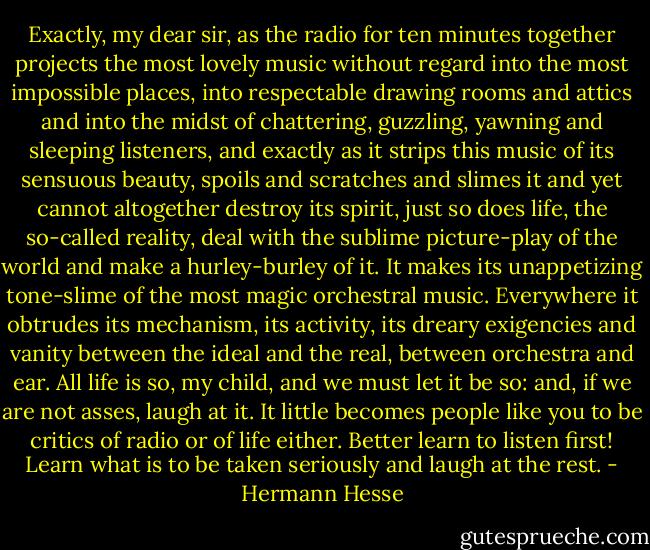 Exactly, my dear sir, as the radio for ten minutes together projects the most lovely music without regard into the most impossible places, into respectable drawing rooms and attics and into the midst of chattering, guzzling, yawning and sleeping listeners, and exactly as it strips this music of its sensuous beauty, spoils and scratches and slimes it and yet cannot altogether destroy its spirit, just so does life, the so-called reality, deal with the sublime picture-play of the world and make a hurley-burley of it. It makes its unappetizing tone-slime of the most magic orchestral music. Everywhere it obtrudes its mechanism, its activity, its dreary exigencies and vanity between the ideal and the real, between orchestra and ear. All life is so, my child, and we must let it be so: and, if we are not asses, laugh at it. It little becomes people like you to be critics of radio or of life either. Better learn to listen first! Learn what is to be taken seriously and laugh at the rest. - Hermann Hesse