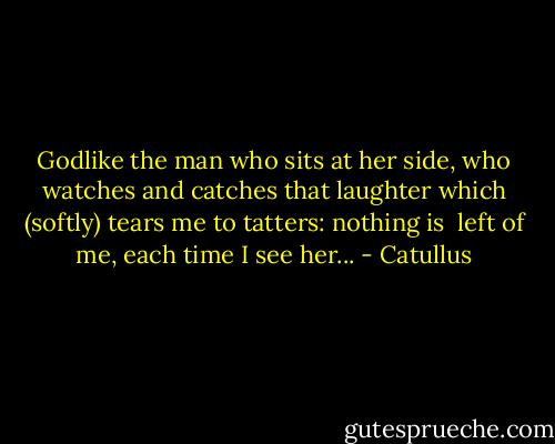 Godlike the man who<br />sits at her side, who<br />watches and catches<br />that laughter<br />which (softly) tears me<br />to tatters: nothing is <br />left of me, each time<br />I see her... - Catullus