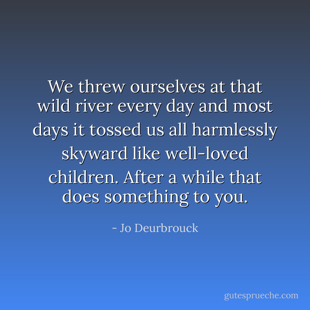 We threw ourselves at that wild river every day and most days it tossed us all harmlessly skyward like well-loved children. After a while that does something to you. - Jo Deurbrouck
