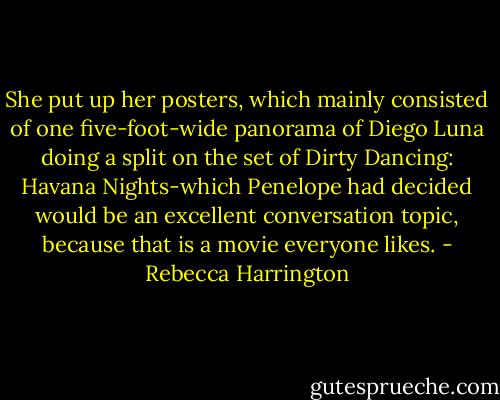 She put up her posters, which mainly consisted of one five-foot-wide panorama of Diego Luna doing a split on the set of Dirty Dancing: Havana Nights-which Penelope had decided would be an excellent conversation topic, because that is a movie everyone likes. - Rebecca Harrington