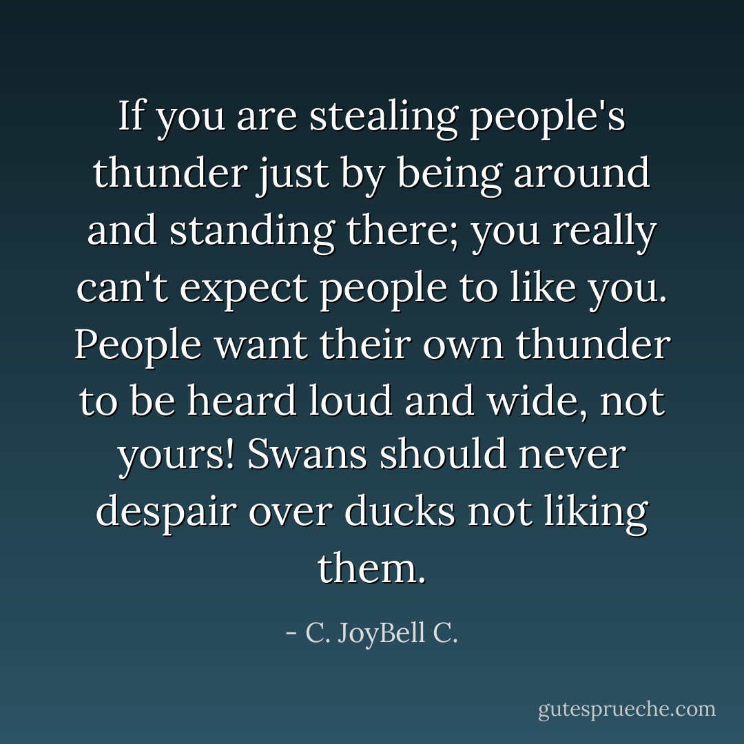If you are stealing people's thunder just by being around and standing there; you really can't expect people to like you. People want their own thunder to be heard loud and wide, not yours! Swans should never despair over ducks not liking them. - C. JoyBell C.