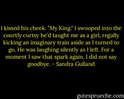 I kissed his cheek. "My King." I swooped into the courtly curtsy he'd taught me as a girl, regally kicking an imaginary train aside as I turned to go. He was laughing silently as I left. For a moment I saw that spark again. I did not say goodbye. - Sandra Gulland