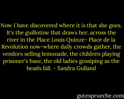 Now I have discovered where it is that she goes. It's the guillotine that draws her, across the river in the Place Louis Quinze- Place de la Revolution now-where daily crowds gather, the vendors selling lemonade, the children playing prisoner's base, the old ladies gossiping as the heads fall. - Sandra Gulland