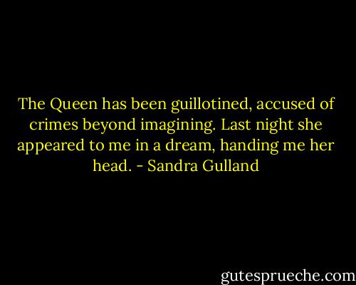The Queen has been guillotined, accused of crimes beyond imagining. Last night she appeared to me in a dream, handing me her head. - Sandra Gulland