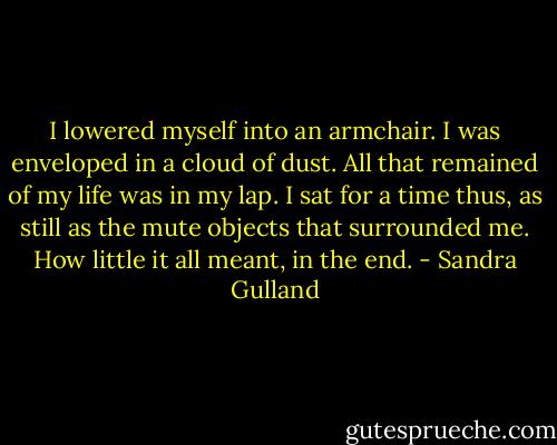 I lowered myself into an armchair. I was enveloped in a cloud of dust. All that remained of my life was in my lap. I sat for a time thus, as still as the mute objects that surrounded me. How little it all meant, in the end. - Sandra Gulland