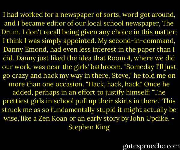 I had worked for a newspaper of sorts, word got around, and I became editor of our local school newspaper, The Drum. I don't recall being given any choice in this matter; I think I was simply appointed. My second-in-command, Danny Emond, had even less interest in the paper than I did. Danny just liked the idea that Room 4, where we did our work, was near the girls' bathroom. "Someday I'll just go crazy and hack my way in there, Steve," he told me on more than one occasion. "Hack, hack, hack." Once he added, perhaps in an effort to justify himself: "The prettiest girls in school pull up their skirts in there." This struck me as so fundamentally stupid it might actually be wise, like a Zen Koan or an early story by John Updike. - Stephen King