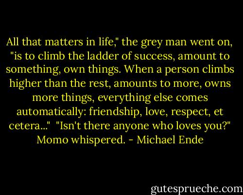 All that matters in life," the grey man went on, "is to climb the ladder of success, amount to something, own things. When a person climbs higher than the rest, amounts to more, owns more things, everything else comes automatically: friendship, love, respect, et cetera..."<br /><br />"Isn't there anyone who loves you?" Momo whispered. - Michael Ende