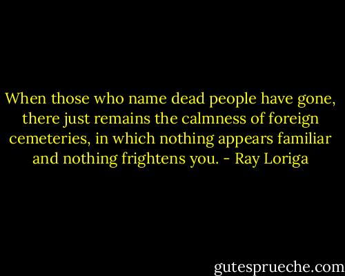 When those who name dead people have gone, there just remains the calmness of foreign cemeteries, in which nothing appears familiar and nothing frightens you. - Ray Loriga