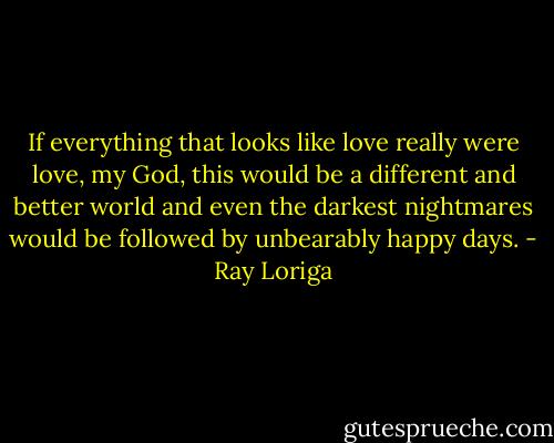 If everything that looks like love really were love, my God, this would be a different and better world and even the darkest nightmares would be followed by unbearably happy days. - Ray Loriga