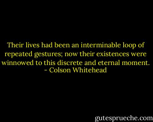 Their lives had been an interminable loop of repeated gestures; now their existences were winnowed to this discrete and eternal moment. - Colson Whitehead