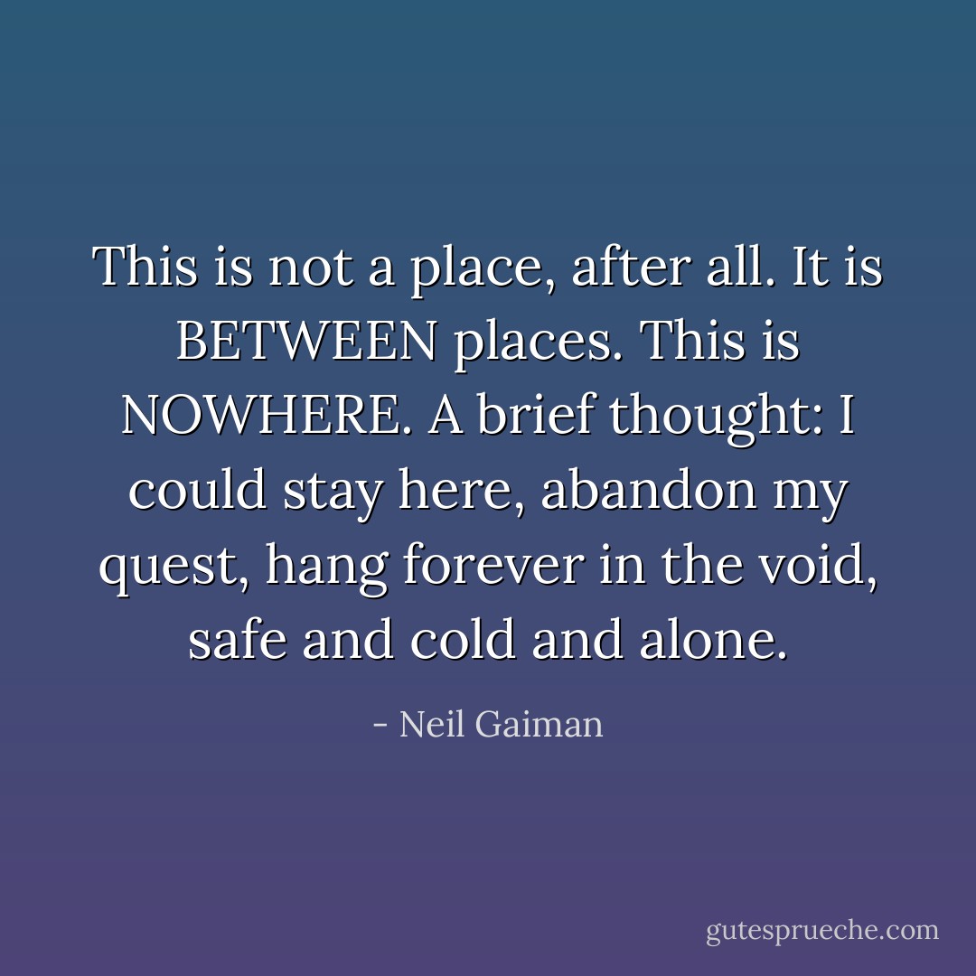 This is not a place, after all. It is BETWEEN places. This is NOWHERE. A brief thought: I could stay here, abandon my quest, hang forever in the void, safe and cold and alone. - Neil Gaiman