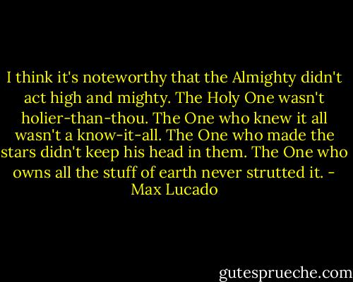 I think it's noteworthy that the Almighty didn't act high and mighty. The Holy One wasn't holier-than-thou. The One who knew it all wasn't a know-it-all. The One who made the stars didn't keep his head in them. The One who owns all the stuff of earth never strutted it. - Max Lucado