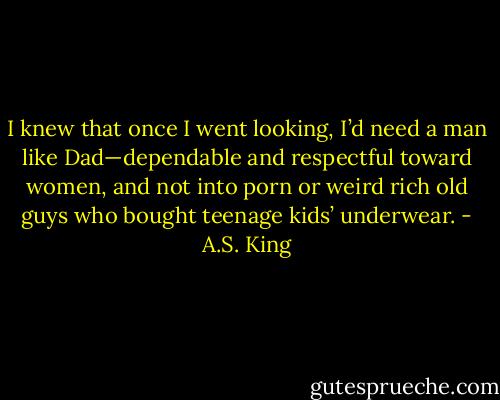 I knew that once I went looking, I’d need a man like Dad—dependable and respectful toward women, and not into porn or weird rich old guys who bought teenage kids’ underwear. - A.S. King