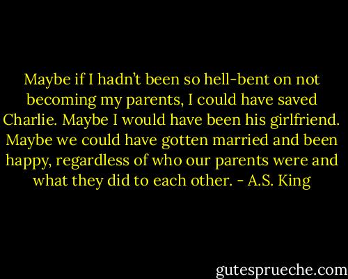 Maybe if I hadn’t been so hell-bent on not becoming my parents, I could have saved Charlie. Maybe I would have been his girlfriend. Maybe we could have gotten married and been happy, regardless of who our parents were and what they did to each other. - A.S. King