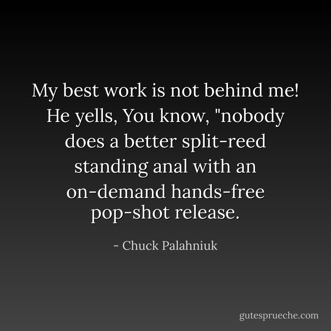 My best work is not behind me! He yells, You know, "nobody does a better split-reed standing anal with an on-demand hands-free pop-shot release. - Chuck Palahniuk