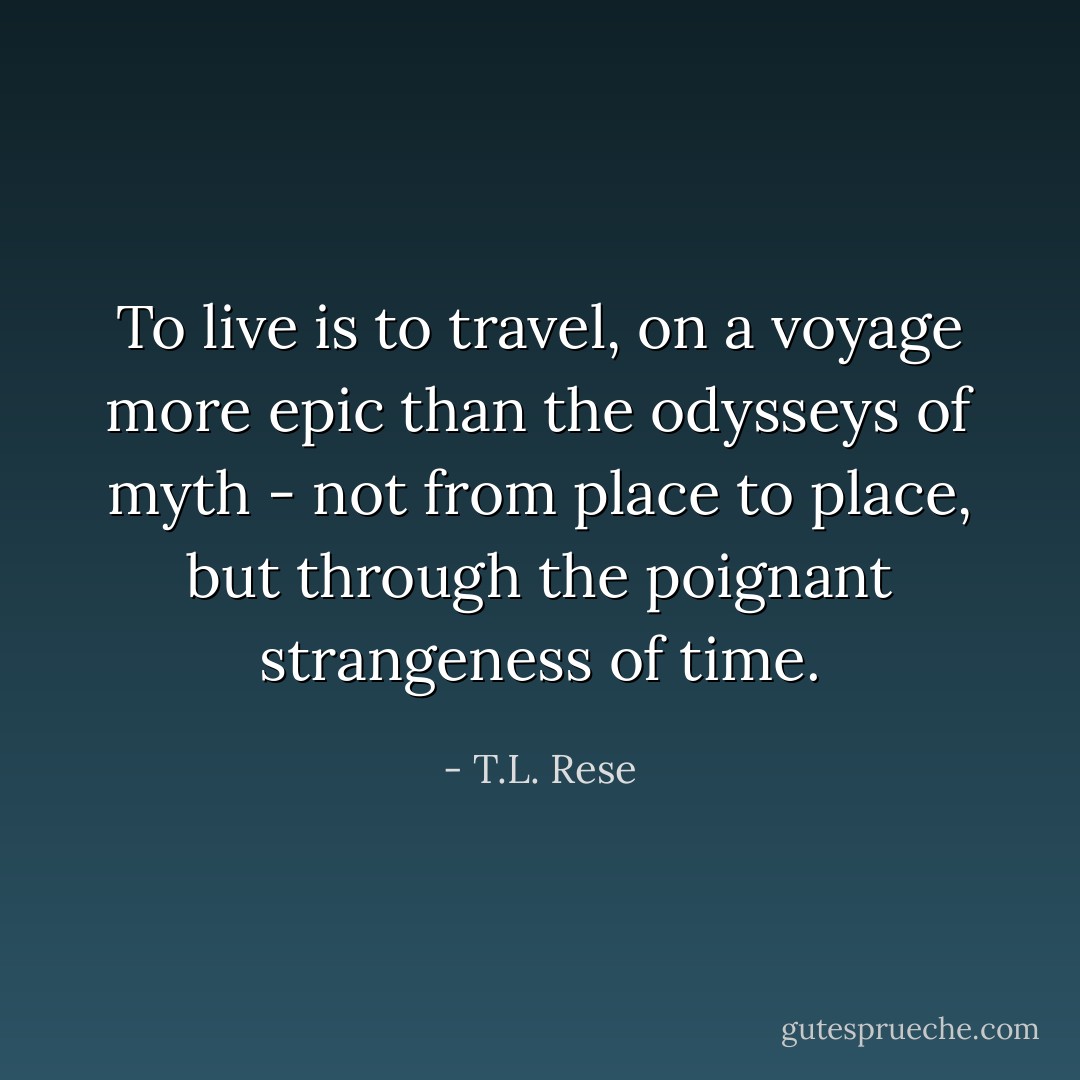To live is to travel, on a voyage more epic than the odysseys of myth - not from place to place, but through the poignant strangeness of time. - T.L. Rese