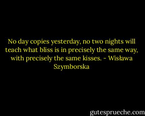 No day copies yesterday,<br />no two nights will teach what bliss is<br />in precisely the same way,<br />with precisely the same kisses. - Wisława Szymborska