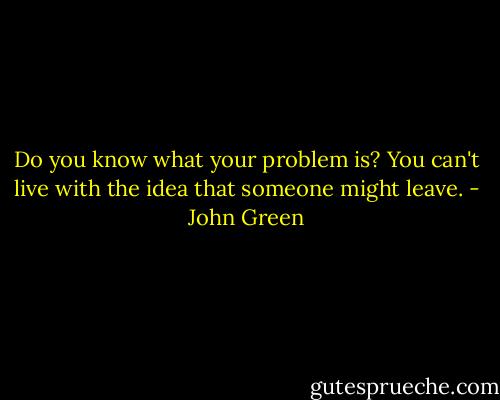 Do you know what your problem is? You can't live with the idea that someone might leave. - John Green