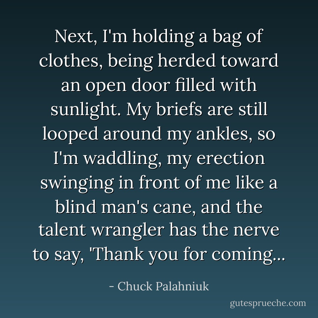 Next, I'm holding a bag of clothes, being herded toward an open door filled with sunlight. My briefs are still looped around my ankles, so I'm waddling, my erection swinging in front of me like a blind man's cane, and the talent wrangler has the nerve to say, 'Thank you for coming... - Chuck Palahniuk