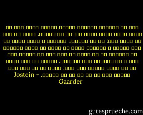 بشر با مقداری سؤالات دشوار روبرو بوده است که برای آنها جواب قانع کننده ای ندارد. خوب، دو کار می توان کرد: یا می توانیم خودمان و بقیه جهان را گول بزنیم و وانمود کنیم که آنچه را باید بدانیم می دانیم، یا می توان تا ابد چشم بر مسائل مهم بست و از پیشرفت باز ایستاد. بشریت از این بابت به دو دسته تقسیم شده است: مردم یا به طور کلی مطمئن اند یا صد در صد بی تفاوت. - Jostein Gaarder