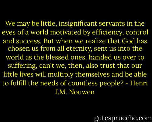 We may be little, insignificant servants in the eyes of a world motivated by efficiency, control and success. But when we realize that God has chosen us from all eternity, sent us into the world as the blessed ones, handed us over to suffering, can't we, then, also trust that our little lives will multiply themselves and be able to fulfill the needs of countless people? - Henri J.M. Nouwen