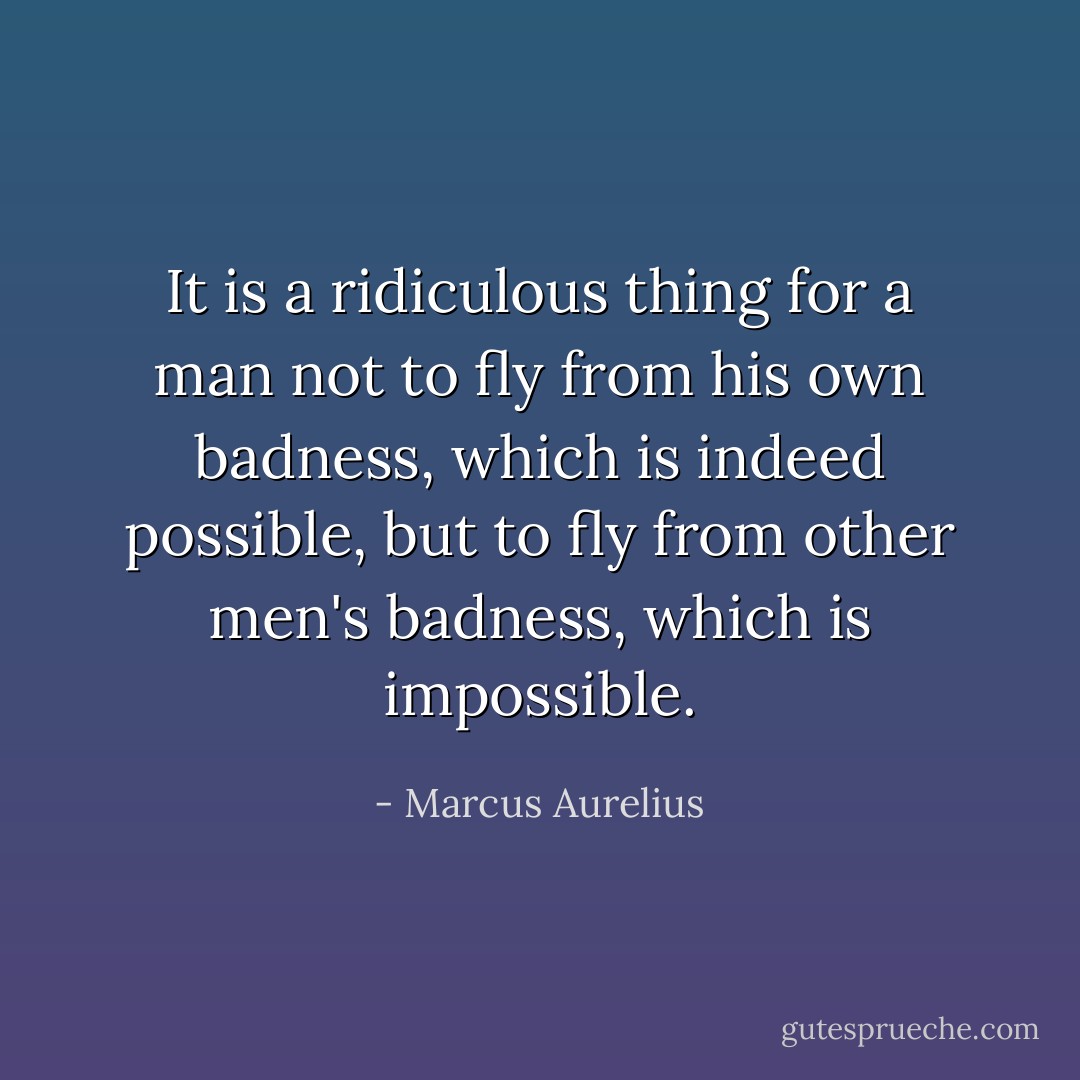 It is a ridiculous thing for a man not to fly from his own badness, which is indeed possible, but to fly from other men's badness, which is impossible. - Marcus Aurelius